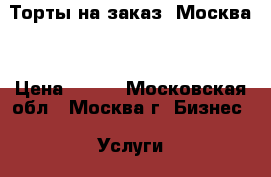 Торты на заказ. Москва  › Цена ­ 800 - Московская обл., Москва г. Бизнес » Услуги   . Московская обл.,Москва г.